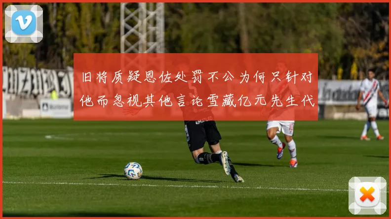 旧将质疑恩佐处罚不公为何只针对他而忽视其他言论雪藏亿元先生代价过于沉重