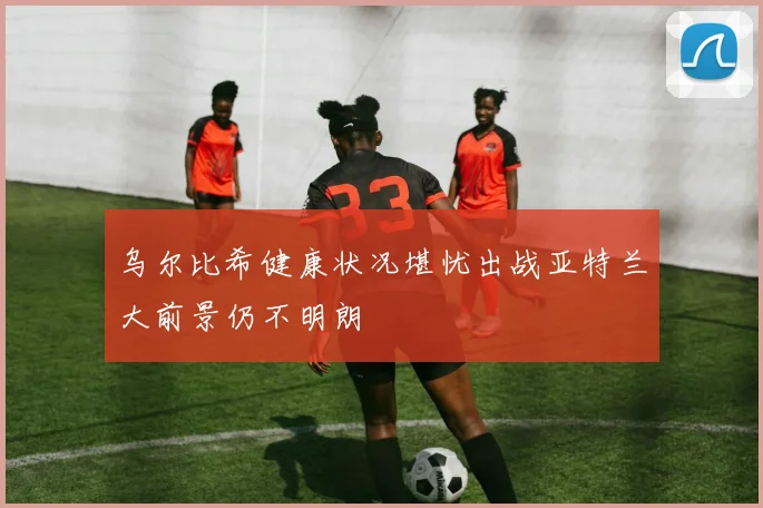 乌尔比希健康状况堪忧出战亚特兰大前景仍不明朗