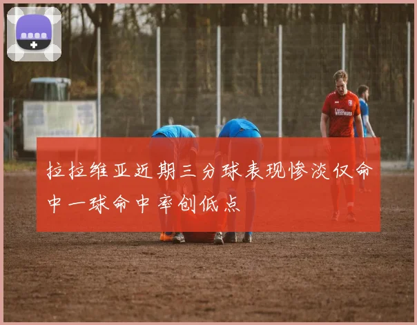 拉拉维亚近期三分球表现惨淡仅命中一球命中率创低点