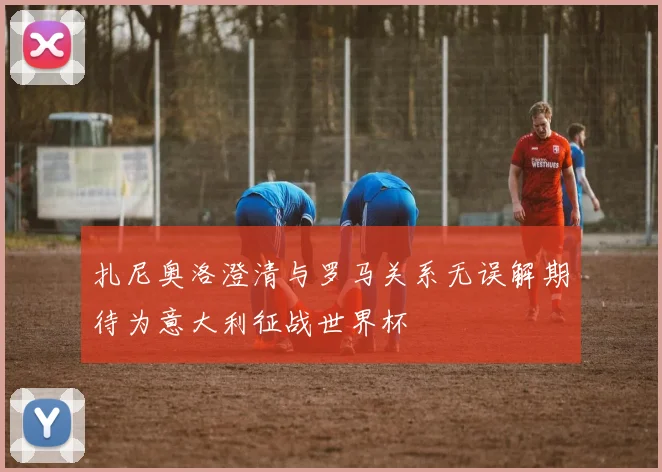 扎尼奥洛澄清与罗马关系无误解期待为意大利征战世界杯