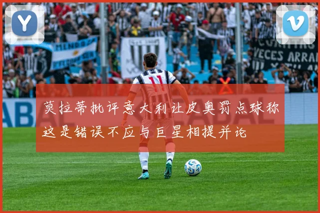 莫拉蒂批评意大利让皮奥罚点球称这是错误不应与巨星相提并论